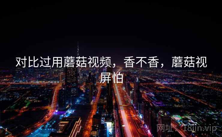 对比过用蘑菇视频，香不香，蘑菇视屏怕