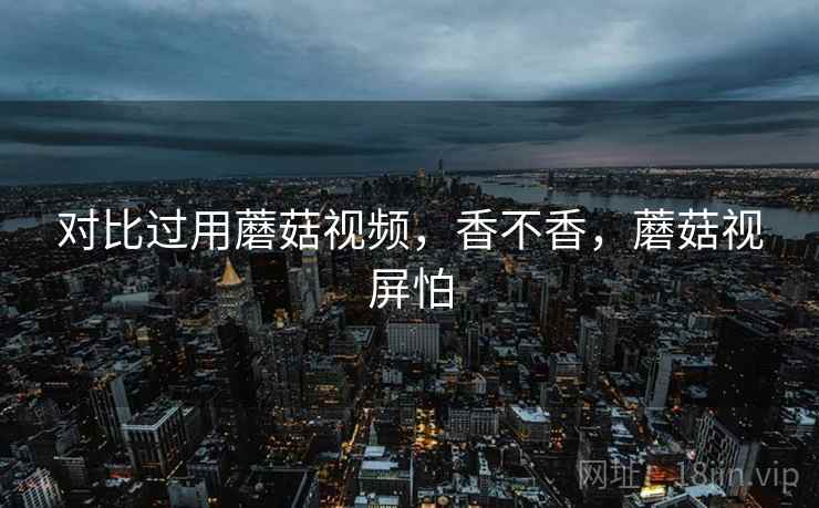 对比过用蘑菇视频,香不香,蘑菇视屏怕 对比过用蘑菇视频,香不香,蘑菇视屏怕