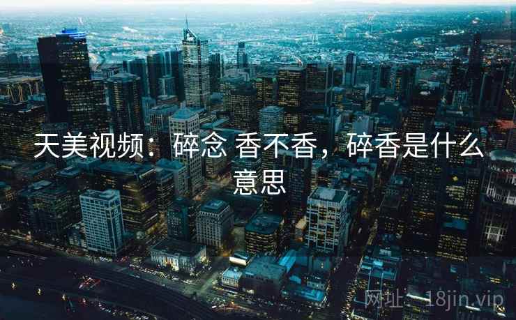 天美视频:碎念 香不香,碎香是什么意思 天美视频:碎念 香不香,碎香是什么意思