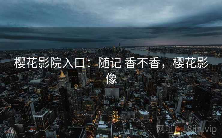 樱花影院入口:随记 香不香,樱花影像 樱花影院入口:随记 香不香,樱花影像