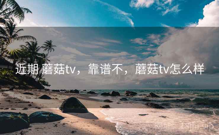 近期 蘑菇tv,靠谱不,蘑菇tv怎么样 近期 蘑菇tv,靠谱不,蘑菇tv怎么样