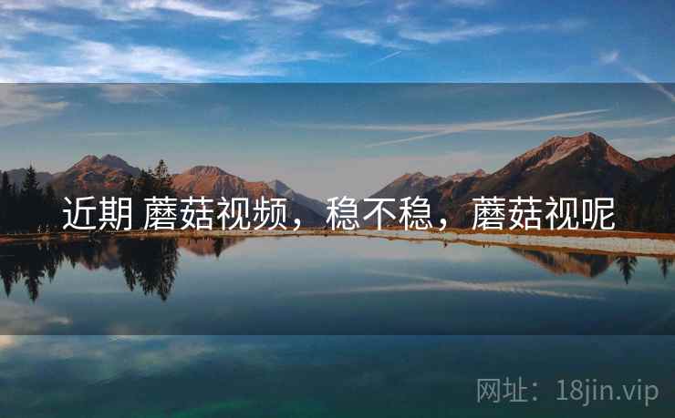 近期 蘑菇视频,稳不稳,蘑菇视呢 近期 蘑菇视频,稳不稳,蘑菇视呢