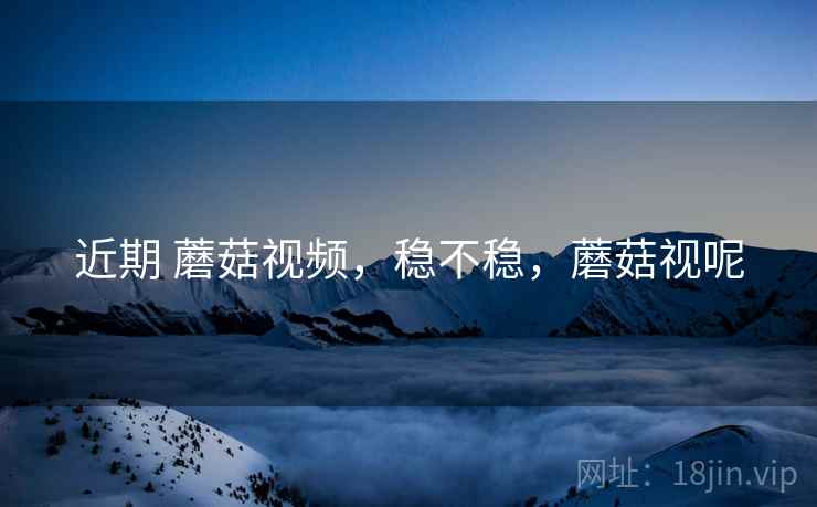 近期 蘑菇视频，稳不稳，蘑菇视呢