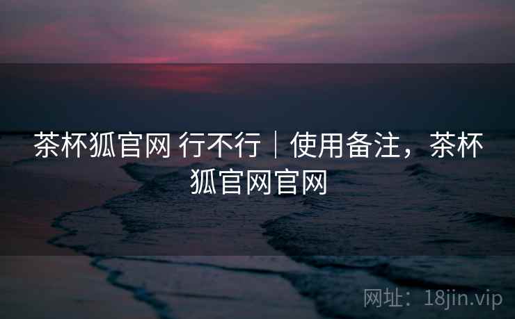 茶杯狐官网 行不行｜使用备注，茶杯狐官网官网