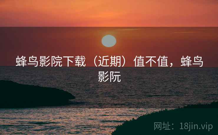 蜂鸟影院下载(近期)值不值,蜂鸟影阮 蜂鸟影院下载(近期)值不值,蜂鸟影阮