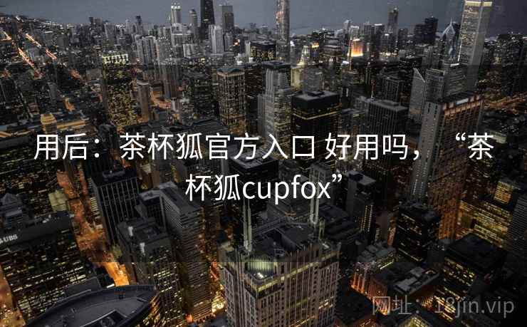 用后:茶杯狐官方入口 好用吗,“茶杯狐cupfox” 用后:茶杯狐官方入口 好用吗,“茶杯狐cupfox”