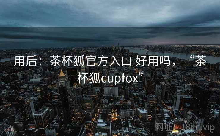 用后:茶杯狐官方入口 好用吗,“茶杯狐cupfox” 用后:茶杯狐官方入口 好用吗,“茶杯狐cupfox”