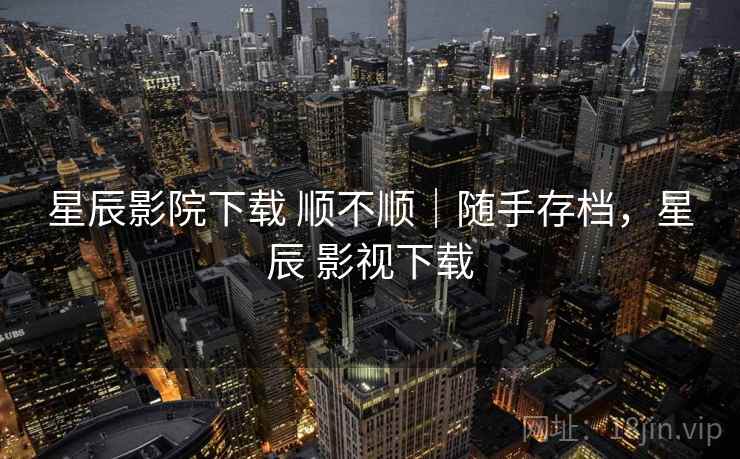星辰影院下载 顺不顺｜随手存档，星辰 影视下载
