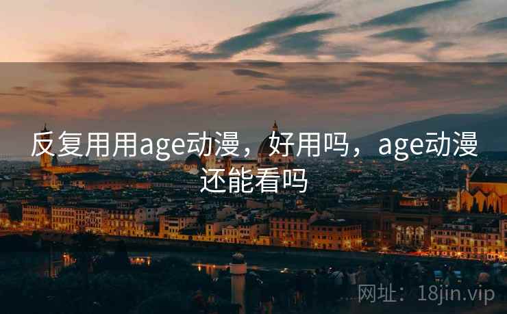 反复用用age动漫,好用吗,age动漫还能看吗 反复用用age动漫,好用吗,age动漫还能看吗