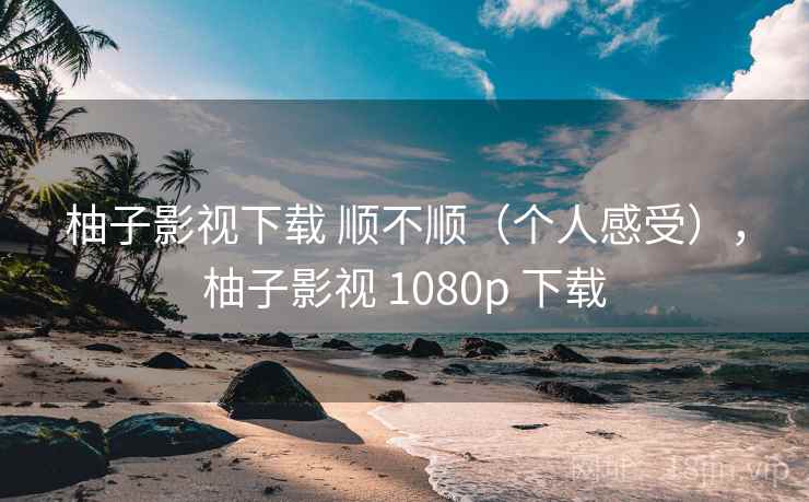 柚子影视下载 顺不顺（个人感受），柚子影视 1080p 下载