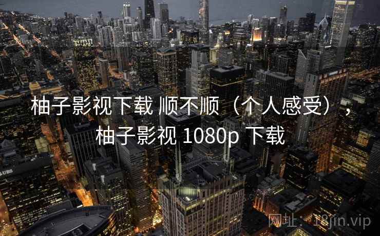 柚子影视下载 顺不顺(个人感受),柚子影视 1080p 下载 柚子影视下载 顺不顺(个人感受),柚子影视 1080p 下载