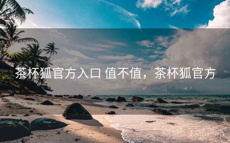 茶杯狐官方入口 值不值,茶杯狐官方 茶杯狐官方入口 值不值,茶杯狐官方